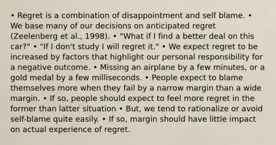 • Regret is a combination of disappointment and self blame. • We base many of our decisions on anticipated regret (Zeelenberg et al., 1998). • "What if I find a better deal on this car?" • "If I don't study I will regret it." • We expect regret to be increased by factors that highlight our personal responsibility for a negative outcome. • Missing an airplane by a few minutes, or a gold medal by a few milliseconds. • People expect to blame themselves more when they fail by a narrow margin than a wide margin. • If so, people should expect to feel more regret in the former than latter situation • But, we tend to rationalize or avoid self-blame quite easily. • If so, margin should have little impact on actual experience of regret.