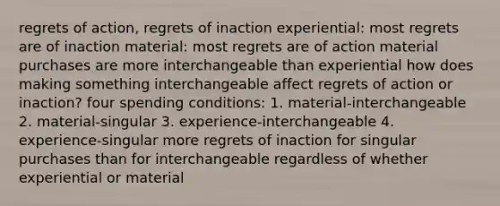 regrets of action, regrets of inaction experiential: most regrets are of inaction material: most regrets are of action material purchases are more interchangeable than experiential how does making something interchangeable affect regrets of action or inaction? four spending conditions: 1. material-interchangeable 2. material-singular 3. experience-interchangeable 4. experience-singular more regrets of inaction for singular purchases than for interchangeable regardless of whether experiential or material