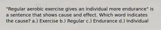 "Regular aerobic exercise gives an individual more endurance" is a sentence that shows cause and effect. Which word indicates the cause? a.) Exercise b.) Regular c.) Endurance d.) Individual