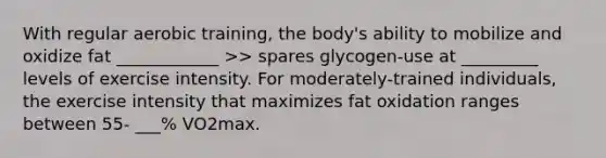 With regular aerobic training, the body's ability to mobilize and oxidize fat ____________ >> spares glycogen-use at _________ levels of exercise intensity. For moderately-trained individuals, the exercise intensity that maximizes fat oxidation ranges between 55- ___% VO2max.