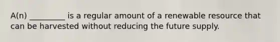 A(n) _________ is a regular amount of a renewable resource that can be harvested without reducing the future supply.