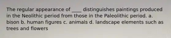 The regular appearance of ____ distinguishes paintings produced in the Neolithic period from those in the Paleolithic period. a. bison b. human figures c. animals d. landscape elements such as trees and flowers