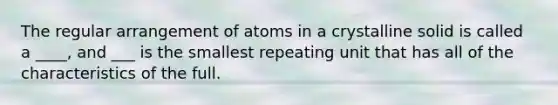 The regular arrangement of atoms in a crystalline solid is called a ____, and ___ is the smallest repeating unit that has all of the characteristics of the full.