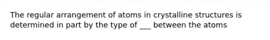 The regular arrangement of atoms in crystalline structures is determined in part by the type of ___ between the atoms