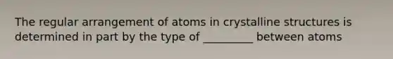 The regular arrangement of atoms in crystalline structures is determined in part by the type of _________ between atoms