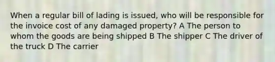 When a regular bill of lading is issued, who will be responsible for the invoice cost of any damaged property? A The person to whom the goods are being shipped B The shipper C The driver of the truck D The carrier