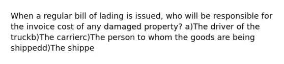 When a regular bill of lading is issued, who will be responsible for the invoice cost of any damaged property? a)The driver of the truckb)The carrierc)The person to whom the goods are being shippedd)The shippe