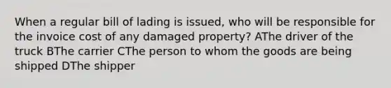 When a regular bill of lading is issued, who will be responsible for the invoice cost of any damaged property? AThe driver of the truck BThe carrier CThe person to whom the goods are being shipped DThe shipper