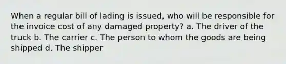 When a regular bill of lading is issued, who will be responsible for the invoice cost of any damaged property? a. The driver of the truck b. The carrier c. The person to whom the goods are being shipped d. The shipper