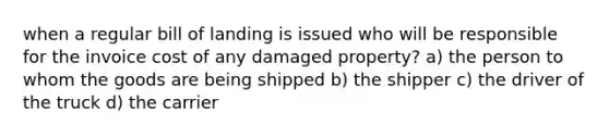 when a regular bill of landing is issued who will be responsible for the invoice cost of any damaged property? a) the person to whom the goods are being shipped b) the shipper c) the driver of the truck d) the carrier