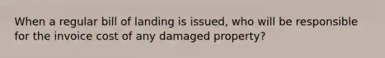 When a regular bill of landing is issued, who will be responsible for the invoice cost of any damaged property?