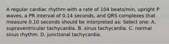 A regular cardiac rhythm with a rate of 104 beats/min, upright P waves, a PR interval of 0.14 seconds, and QRS complexes that measure 0.10 seconds should be interpreted as: Select one: A. supraventricular tachycardia. B. sinus tachycardia. C. normal sinus rhythm. D. junctional tachycardia.