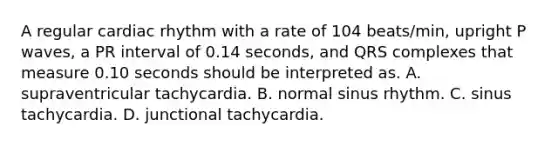 A regular cardiac rhythm with a rate of 104 beats/min, upright P waves, a PR interval of 0.14 seconds, and QRS complexes that measure 0.10 seconds should be interpreted as. A. supraventricular tachycardia. B. normal sinus rhythm. C. sinus tachycardia. D. junctional tachycardia.