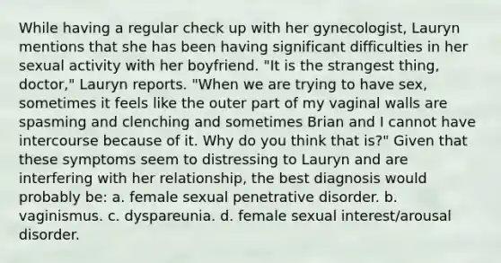 While having a regular check up with her gynecologist, Lauryn mentions that she has been having significant difficulties in her sexual activity with her boyfriend. "It is the strangest thing, doctor," Lauryn reports. "When we are trying to have sex, sometimes it feels like the outer part of my vaginal walls are spasming and clenching and sometimes Brian and I cannot have intercourse because of it. Why do you think that is?" Given that these symptoms seem to distressing to Lauryn and are interfering with her relationship, the best diagnosis would probably be: a. female sexual penetrative disorder. b. vaginismus. c. dyspareunia. d. female sexual interest/arousal disorder.