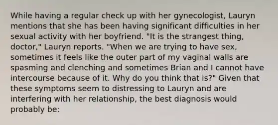 While having a regular check up with her gynecologist, Lauryn mentions that she has been having significant difficulties in her sexual activity with her boyfriend. "It is the strangest thing, doctor," Lauryn reports. "When we are trying to have sex, sometimes it feels like the outer part of my vaginal walls are spasming and clenching and sometimes Brian and I cannot have intercourse because of it. Why do you think that is?" Given that these symptoms seem to distressing to Lauryn and are interfering with her relationship, the best diagnosis would probably be: