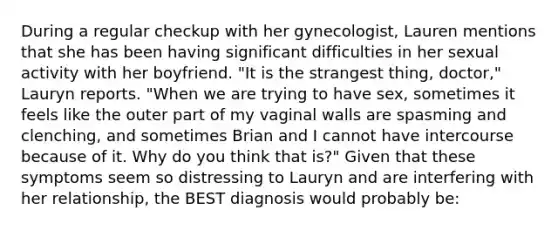 During a regular checkup with her gynecologist, Lauren mentions that she has been having significant difficulties in her sexual activity with her boyfriend. "It is the strangest thing, doctor," Lauryn reports. "When we are trying to have sex, sometimes it feels like the outer part of my vaginal walls are spasming and clenching, and sometimes Brian and I cannot have intercourse because of it. Why do you think that is?" Given that these symptoms seem so distressing to Lauryn and are interfering with her relationship, the BEST diagnosis would probably be: