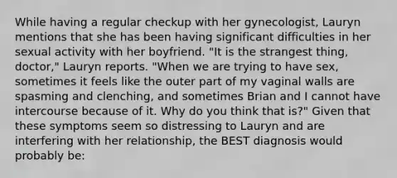 While having a regular checkup with her gynecologist, Lauryn mentions that she has been having significant difficulties in her sexual activity with her boyfriend. "It is the strangest thing, doctor," Lauryn reports. "When we are trying to have sex, sometimes it feels like the outer part of my vaginal walls are spasming and clenching, and sometimes Brian and I cannot have intercourse because of it. Why do you think that is?" Given that these symptoms seem so distressing to Lauryn and are interfering with her relationship, the BEST diagnosis would probably be: