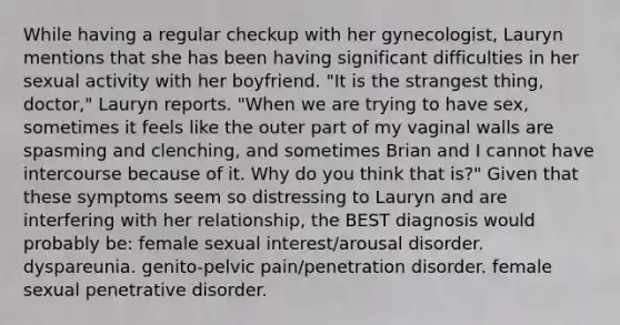 While having a regular checkup with her gynecologist, Lauryn mentions that she has been having significant difficulties in her sexual activity with her boyfriend. "It is the strangest thing, doctor," Lauryn reports. "When we are trying to have sex, sometimes it feels like the outer part of my vaginal walls are spasming and clenching, and sometimes Brian and I cannot have intercourse because of it. Why do you think that is?" Given that these symptoms seem so distressing to Lauryn and are interfering with her relationship, the BEST diagnosis would probably be: female sexual interest/arousal disorder. dyspareunia. genito-pelvic pain/penetration disorder. female sexual penetrative disorder.