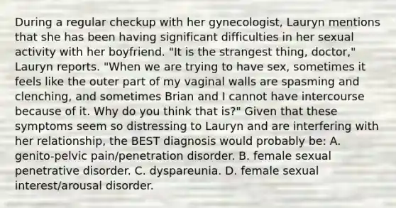 During a regular checkup with her gynecologist, Lauryn mentions that she has been having significant difficulties in her sexual activity with her boyfriend. "It is the strangest thing, doctor," Lauryn reports. "When we are trying to have sex, sometimes it feels like the outer part of my vaginal walls are spasming and clenching, and sometimes Brian and I cannot have intercourse because of it. Why do you think that is?" Given that these symptoms seem so distressing to Lauryn and are interfering with her relationship, the BEST diagnosis would probably be: A. genito-pelvic pain/penetration disorder. B. female sexual penetrative disorder. C. dyspareunia. D. female sexual interest/arousal disorder.