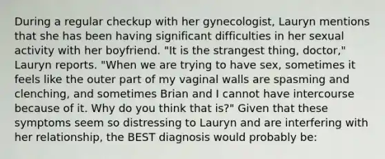 During a regular checkup with her gynecologist, Lauryn mentions that she has been having significant difficulties in her sexual activity with her boyfriend. "It is the strangest thing, doctor," Lauryn reports. "When we are trying to have sex, sometimes it feels like the outer part of my vaginal walls are spasming and clenching, and sometimes Brian and I cannot have intercourse because of it. Why do you think that is?" Given that these symptoms seem so distressing to Lauryn and are interfering with her relationship, the BEST diagnosis would probably be: