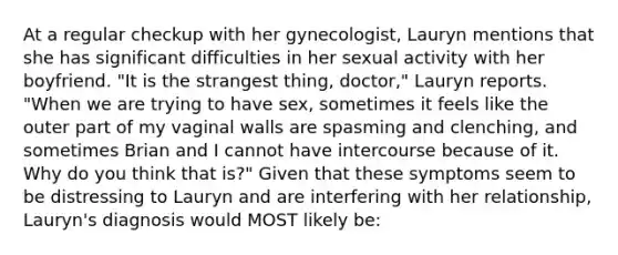 At a regular checkup with her gynecologist, Lauryn mentions that she has significant difficulties in her sexual activity with her boyfriend. "It is the strangest thing, doctor," Lauryn reports. "When we are trying to have sex, sometimes it feels like the outer part of my vaginal walls are spasming and clenching, and sometimes Brian and I cannot have intercourse because of it. Why do you think that is?" Given that these symptoms seem to be distressing to Lauryn and are interfering with her relationship, Lauryn's diagnosis would MOST likely be: