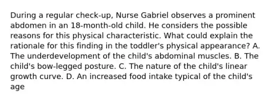 During a regular check-up, Nurse Gabriel observes a prominent abdomen in an 18-month-old child. He considers the possible reasons for this physical characteristic. What could explain the rationale for this finding in the toddler's physical appearance? A. The underdevelopment of the child's abdominal muscles. B. The child's bow-legged posture. C. The nature of the child's linear growth curve. D. An increased food intake typical of the child's age