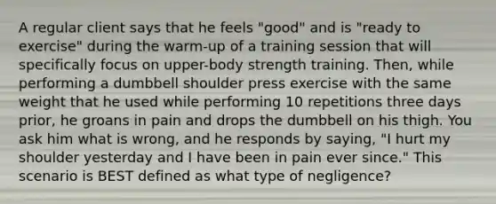 A regular client says that he feels "good" and is "ready to exercise" during the warm-up of a training session that will specifically focus on upper-body strength training. Then, while performing a dumbbell shoulder press exercise with the same weight that he used while performing 10 repetitions three days prior, he groans in pain and drops the dumbbell on his thigh. You ask him what is wrong, and he responds by saying, "I hurt my shoulder yesterday and I have been in pain ever since." This scenario is BEST defined as what type of negligence?