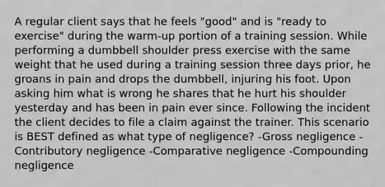 A regular client says that he feels "good" and is "ready to exercise" during the warm-up portion of a training session. While performing a dumbbell shoulder press exercise with the same weight that he used during a training session three days prior, he groans in pain and drops the dumbbell, injuring his foot. Upon asking him what is wrong he shares that he hurt his shoulder yesterday and has been in pain ever since. Following the incident the client decides to file a claim against the trainer. This scenario is BEST defined as what type of negligence? -Gross negligence -Contributory negligence -Comparative negligence -Compounding negligence