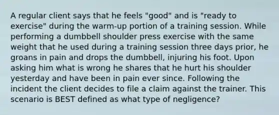 A regular client says that he feels "good" and is "ready to exercise" during the warm-up portion of a training session. While performing a dumbbell shoulder press exercise with the same weight that he used during a training session three days prior, he groans in pain and drops the dumbbell, injuring his foot. Upon asking him what is wrong he shares that he hurt his shoulder yesterday and have been in pain ever since. Following the incident the client decides to file a claim against the trainer. This scenario is BEST defined as what type of negligence?