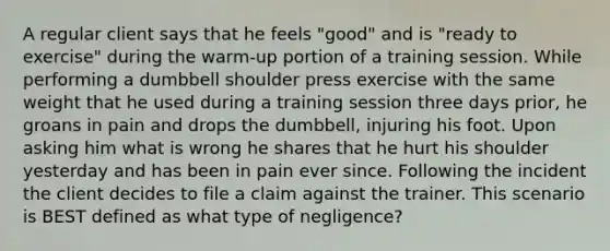 A regular client says that he feels "good" and is "ready to exercise" during the warm-up portion of a training session. While performing a dumbbell shoulder press exercise with the same weight that he used during a training session three days prior, he groans in pain and drops the dumbbell, injuring his foot. Upon asking him what is wrong he shares that he hurt his shoulder yesterday and has been in pain ever since. Following the incident the client decides to file a claim against the trainer. This scenario is BEST defined as what type of negligence?