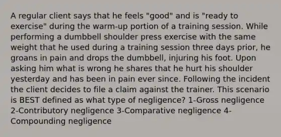 A regular client says that he feels "good" and is "ready to exercise" during the warm-up portion of a training session. While performing a dumbbell shoulder press exercise with the same weight that he used during a training session three days prior, he groans in pain and drops the dumbbell, injuring his foot. Upon asking him what is wrong he shares that he hurt his shoulder yesterday and has been in pain ever since. Following the incident the client decides to file a claim against the trainer. This scenario is BEST defined as what type of negligence? 1-Gross negligence 2-Contributory negligence 3-Comparative negligence 4-Compounding negligence