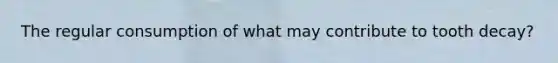 The regular consumption of what may contribute to tooth decay?