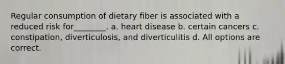 Regular consumption of dietary fiber is associated with a reduced risk for________. a. heart disease b. certain cancers c. constipation, diverticulosis, and diverticulitis d. All options are correct.