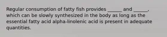 Regular consumption of fatty fish provides ______ and ______, which can be slowly synthesized in the body as long as the essential fatty acid alpha-linolenic acid is present in adequate quantities.