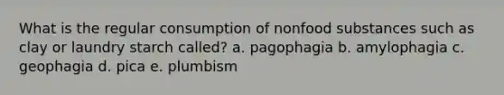 What is the regular consumption of nonfood substances such as clay or laundry starch called? a. pagophagia b. amylophagia c. geophagia d. pica e. plumbism