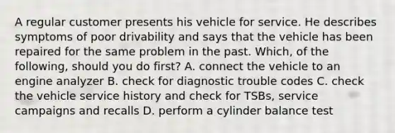 A regular customer presents his vehicle for service. He describes symptoms of poor drivability and says that the vehicle has been repaired for the same problem in the past. Which, of the following, should you do first? A. connect the vehicle to an engine analyzer B. check for diagnostic trouble codes C. check the vehicle service history and check for TSBs, service campaigns and recalls D. perform a cylinder balance test