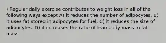 ) Regular daily exercise contributes to weight loss in all of the following ways except A) it reduces the number of adipocytes. B) it uses fat stored in adipocytes for fuel. C) it reduces the size of adipocytes. D) it increases the ratio of lean body mass to fat mass