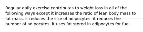 Regular daily exercise contributes to weight loss in all of the following ways except it increases the ratio of lean body mass to fat mass. it reduces the size of adipocytes. it reduces the number of adipocytes. it uses fat stored in adipocytes for fuel.