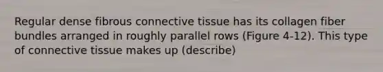 Regular dense fibrous <a href='https://www.questionai.com/knowledge/kYDr0DHyc8-connective-tissue' class='anchor-knowledge'>connective tissue</a> has its collagen fiber bundles arranged in roughly parallel rows (Figure 4-12). This type of connective tissue makes up (describe)