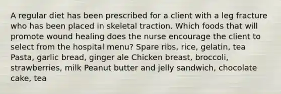 A regular diet has been prescribed for a client with a leg fracture who has been placed in skeletal traction. Which foods that will promote wound healing does the nurse encourage the client to select from the hospital menu? Spare ribs, rice, gelatin, tea Pasta, garlic bread, ginger ale Chicken breast, broccoli, strawberries, milk Peanut butter and jelly sandwich, chocolate cake, tea