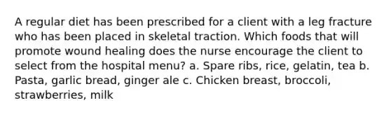 A regular diet has been prescribed for a client with a leg fracture who has been placed in skeletal traction. Which foods that will promote wound healing does the nurse encourage the client to select from the hospital menu? a. Spare ribs, rice, gelatin, tea b. Pasta, garlic bread, ginger ale c. Chicken breast, broccoli, strawberries, milk