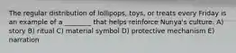 The regular distribution of lollipops, toys, or treats every Friday is an example of a ________ that helps reinforce Nunya's culture. A) story B) ritual C) material symbol D) protective mechanism E) narration