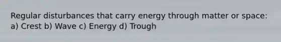 Regular disturbances that carry energy through matter or space: a) Crest b) Wave c) Energy d) Trough