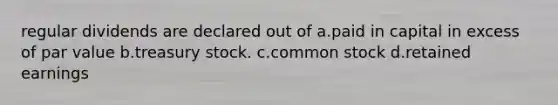 regular dividends are declared out of a.paid in capital in excess of par value b.treasury stock. c.common stock d.retained earnings