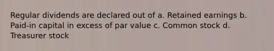 Regular dividends are declared out of a. Retained earnings b. Paid-in capital in excess of par value c. Common stock d. Treasurer stock