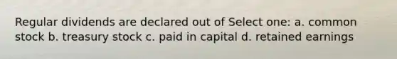 Regular dividends are declared out of Select one: a. common stock b. treasury stock c. paid in capital d. retained earnings