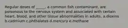 Regular doses of _____, a common fish contaminant, are poisonous to the nervous system and associated with certain heart, blood, and other tissue abnormalities in adults. a.dioxins b.cadmium c.phthalates d.mercury e.methane