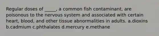 Regular doses of _____, a common fish contaminant, are poisonous to the <a href='https://www.questionai.com/knowledge/kThdVqrsqy-nervous-system' class='anchor-knowledge'>nervous system</a> and associated with certain heart, blood, and other tissue abnormalities in adults. a.dioxins b.cadmium c.phthalates d.mercury e.methane