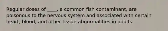 Regular doses of ____, a common fish contaminant, are poisonous to the nervous system and associated with certain heart, blood, and other tissue abnormalities in adults.