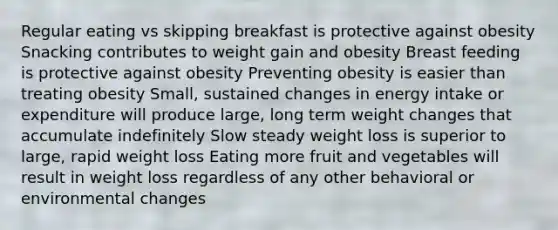 Regular eating vs skipping breakfast is protective against obesity Snacking contributes to weight gain and obesity Breast feeding is protective against obesity Preventing obesity is easier than treating obesity Small, sustained changes in energy intake or expenditure will produce large, long term weight changes that accumulate indefinitely Slow steady weight loss is superior to large, rapid weight loss Eating more fruit and vegetables will result in weight loss regardless of any other behavioral or environmental changes